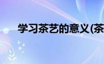 学习茶艺的意义(茶艺学到了哪些知识)