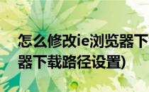 怎么修改ie浏览器下载路径(怎么修改ie浏览器下载路径设置)