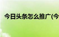 今日头条怎么推广(今日头条怎么推广文章)