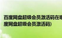百度网盘超级会员激活码在哪兑换方法来了(哪里可以获得百度网盘超级会员激活码)