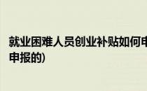 就业困难人员创业补贴如何申报(就业困难人员创业补贴如何申报的)
