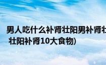 男人吃什么补肾壮阳男补肾壮阳的最佳食物(男人吃什么补肾 壮阳补肾10大食物)