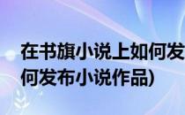在书旗小说上如何发布小说(在书旗小说上如何发布小说作品)