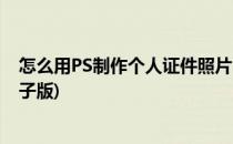 怎么用PS制作个人证件照片(怎么用ps制作个人证件照片电子版)