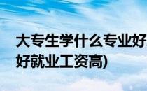 大专生学什么专业好就业(大专生学什么专业好就业工资高)