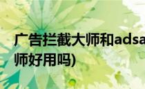 广告拦截大师和adsafe谁更好用(广告拦截大师好用吗)