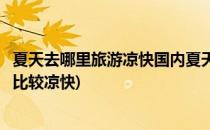 夏天去哪里旅游凉快国内夏天去哪里玩比较好(夏天去哪儿玩比较凉快)