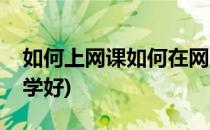 如何上网课如何在网上学习(上网课怎样才能学好)