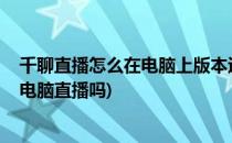 千聊直播怎么在电脑上版本运行_有没有网页版(千聊可以用电脑直播吗)