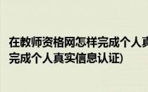 在教师资格网怎样完成个人真实信息认证(在教师资格网怎样完成个人真实信息认证)