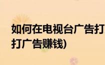 如何在电视台广告打广告(如何在电视台广告打广告赚钱)