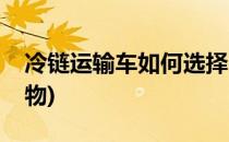 冷链运输车如何选择(冷链运输车如何选择货物)