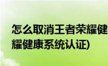 怎么取消王者荣耀健康系统(怎么取消王者荣耀健康系统认证)
