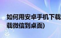如何用安卓手机下载微信(如何用安卓手机下载微信到桌面)