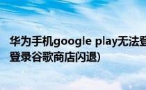 华为手机google play无法登录商店闪退解决方法(华为手机登录谷歌商店闪退)