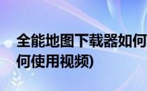 全能地图下载器如何使用(全能地图下载器如何使用视频)