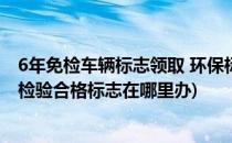 6年免检车辆标志领取 环保标志最新动态(6年免检车辆环保检验合格标志在哪里办)