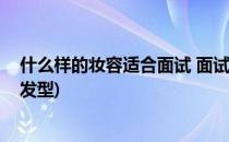 什么样的妆容适合面试 面试妆容和服装(适合面试的妆容和发型)