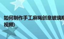 如何制作手工麻绳创意玻璃瓶(如何制作手工麻绳创意玻璃瓶视频)
