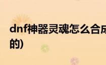 dnf神器灵魂怎么合成(dnf神器灵魂怎么合成的)