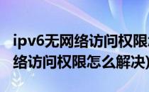 ipv6无网络访问权限怎么解决(ipv4ipv6无网络访问权限怎么解决)