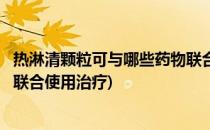 热淋清颗粒可与哪些药物联合使用(热淋清颗粒可与哪些药物联合使用治疗)