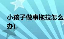 小孩子做事拖拉怎么办(拖拖拉拉的孩子怎么办)
