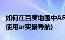 如何在百度地图中AR实景导航(百度地图如何使用ar实景导航)