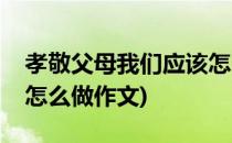 孝敬父母我们应该怎么做(孝敬父母我们应该怎么做作文)