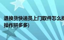 退换货快递员上门取件怎么操作(退换货快递员上门取件怎么操作拼多多)