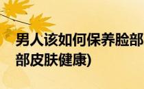 男人该如何保养脸部皮肤(男人该如何保养脸部皮肤健康)