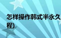 怎样操作韩式半永久小纹身(半永久小纹身教程)