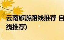 云南旅游路线推荐 自由行(云南旅略自由行路线推荐)