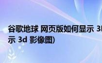 谷歌地球 网页版如何显示 3D 影像(谷歌地球 网页版如何显示 3d 影像图)