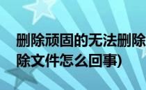 删除顽固的无法删除文件(删除顽固的无法删除文件怎么回事)