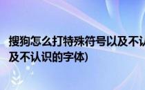 搜狗怎么打特殊符号以及不认识的字(搜狗怎么打特殊符号以及不认识的字体)