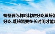 螃蟹要怎样吃比较好吃蒸螃蟹要多长时间(螃蟹要怎样吃比较好吃,蒸螃蟹要多长时间才能吃)
