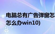 电脑总有广告弹窗怎么办(电脑总有广告弹窗怎么办win10)