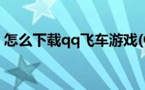 怎么下载qq飞车游戏(QQ飞车网游怎么下载)