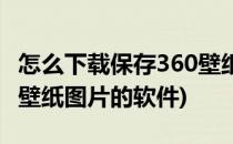 怎么下载保存360壁纸图片(怎么下载保存360壁纸图片的软件)