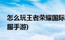 怎么玩王者荣耀国际服(怎么玩王者荣耀国际服手游)