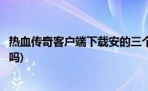 热血传奇客户端下载安的三个方法(传奇需要下载热血客户端吗)