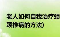 老人如何自我治疗颈椎病(老人如何自我治疗颈椎病的方法)