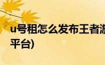 u号租怎么发布王者游戏账号(王者荣耀u号租平台)