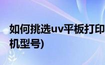 如何挑选uv平板打印机(如何挑选uv平板打印机型号)