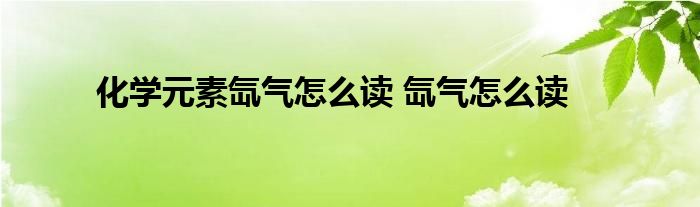 化学元素氙气怎么读 氙气怎么读