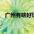 广州有啥好玩的景点 广州有啥好玩的景点