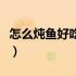 怎么炖鱼好吃又简单家常做法（怎么炖鱼好吃）