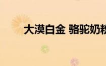 大漠白金 骆驼奶粉 大漠白金驼奶粉