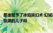 是谁赋予了冰焰族幻术 幻城冰焰族是什么族樱空释是冰焰族祭渊的儿子吗